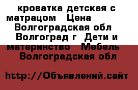 кроватка детская с матрацом › Цена ­ 5 000 - Волгоградская обл., Волгоград г. Дети и материнство » Мебель   . Волгоградская обл.